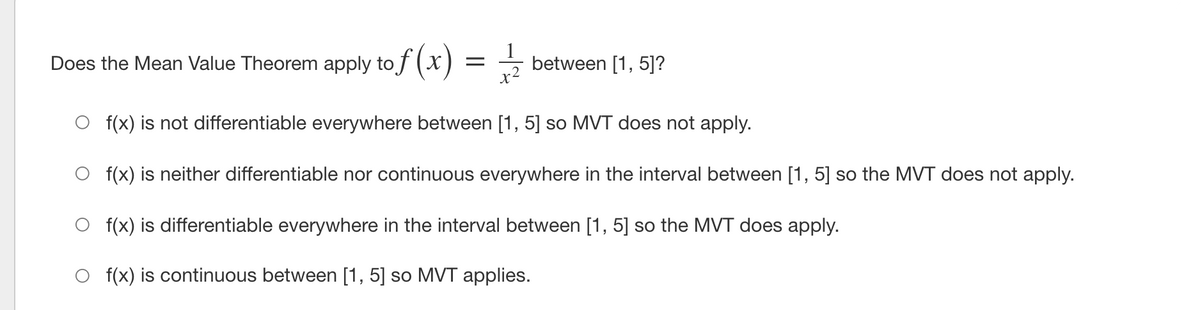 Does the Mean Value Theorem apply to f (X)
between [1, 5]?
x2
f(x) is not differentiable everywhere between [1, 5] so MVT does not apply.
f(x) is neither differentiable nor continuous everywhere in the interval between [1, 5] so the MVT does not apply.
f(x) is differentiable everywhere in the interval between [1, 5] so the MVT does apply.
f(x) is continuous between [1, 5] so MVT applies.
