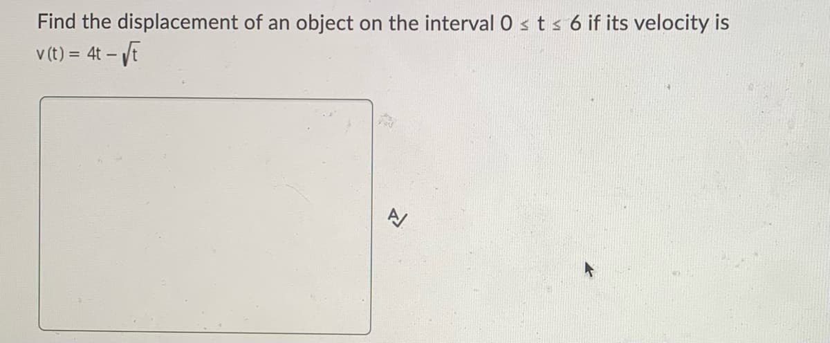 Find the displacement of an object on the interval 0 ≤ t ≤ 6 if its velocity is
v (t) = 4t - √t
A/