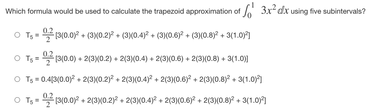 Which formula would be used to calculate the trapezoid approximation of 3x- dx using five subintervals?
0.2
(3(0.0)? + (3)(0.2)² + (3)(0.4)² + (3)(0.6)² + (3)(0.8)² + 3(1.0)2]
2
0.2
(3(0.0) + 2(3)(0.2) + 2(3)(0.4) + 2(3)(0.6) + 2(3)(0.8) + 3(1.0)]
O T5
O T5 = 0.4[3(0.0)² + 2(3)(0.2)² + 2(3)(0.4)² + 2(3)(0.6)² + 2(3)(0.8)² + 3(1.0)?]
%3D
0.2
O Ts= 쓱 [3(0.0)2 + 2(3)(0.2)2 + 2(3)(0.4)2 + 2(3)(0.6)2 + 2(3)(0.8)2 + 3(1.0)2]
2
