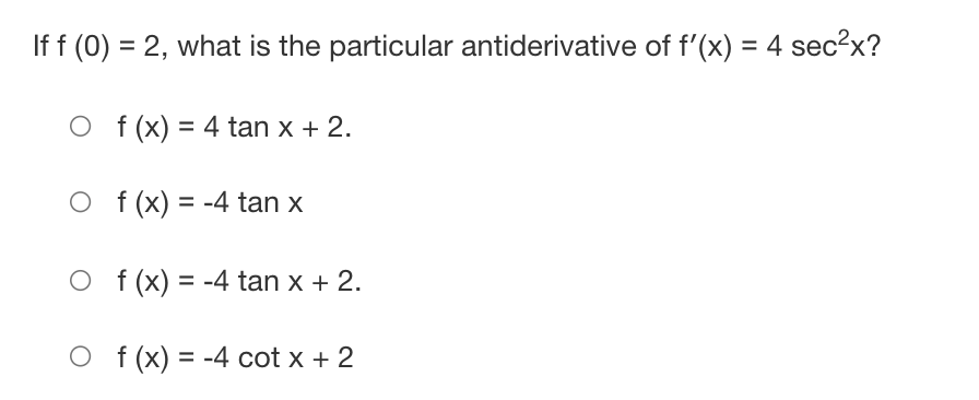 If f (0) = 2, what is the particular antiderivative of f'(x) = 4 sec?x?
%3D
%3D
O f (x) = 4 tan x + 2.
O f (x) = -4 tan x
O f (x) = -4 tan x + 2.
%3D
O f(x) = -4 cot x + 2
