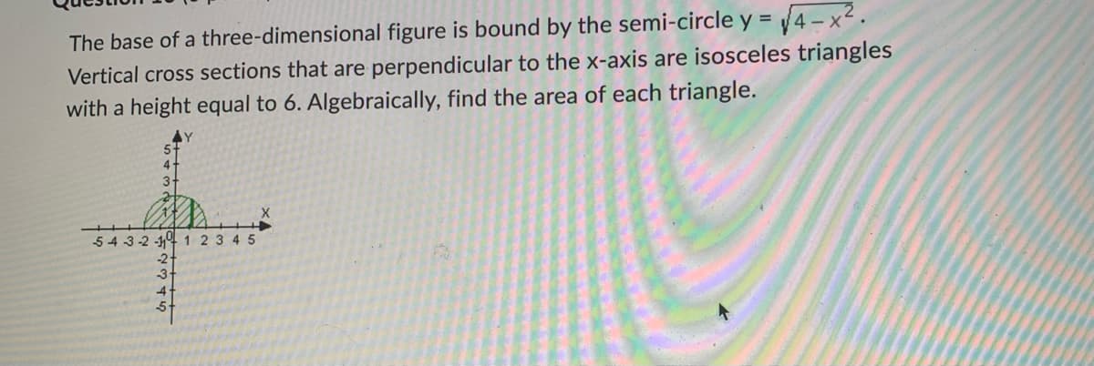 The base of a three-dimensional figure is bound by the semi-circle y = √√4-x².
Vertical cross sections that are perpendicular to the x-axis are isosceles triangles
with a height equal to 6. Algebraically, find the area of each triangle.
3
X
543-2-1 1 2 3 4 5
GAWN ST
-2
-3
5