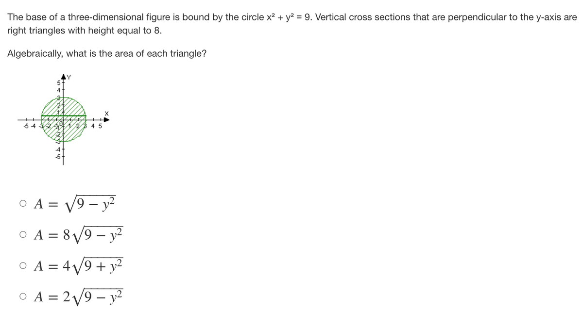 The base of a three-dimensional figure is bound by the circle x² + y² = 9. Vertical cross sections that are perpendicular to the y-axis are
right triangles with height equal to 8.
Algebraically, what is the area of each triangle?
5
4
24
Xx
年2345
54 324 23 4 5
-2+
0 A = √9 - y²
0 A = 8√√√9-y²
O A = 4√9+ y²
0 A = 2√√√9-y²
Ο