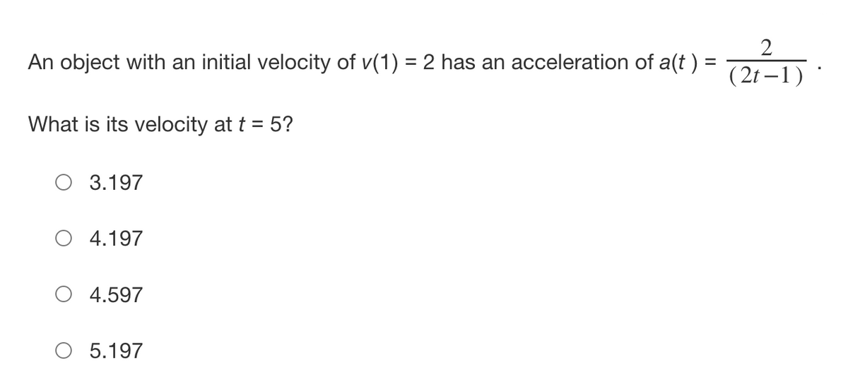 An object with an initial velocity of v(1) = 2 has an acceleration of a(t ) =
%3D
( 2t – 1)
What is its velocity at t = 5?
O 3.197
O 4.197
O 4.597
O 5.197
