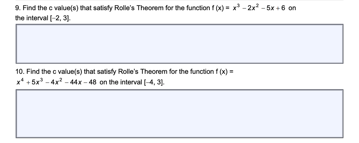 9. Find the c value(s) that satisfy Rolle's Theorem for the function f (x) = x³ – 2x2 – 5x + 6 on
the interval [-2, 3].
10. Find the c value(s) that satisfy Rolle's Theorem for the function f (x) =
x* + 5x3 – 4x² – 44x – 48 on the interval [-4, 3].
