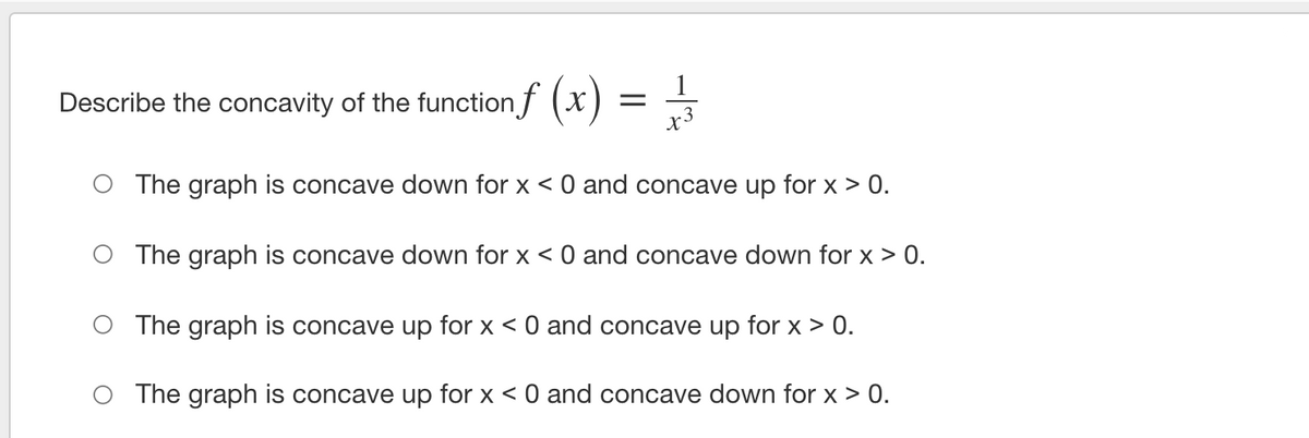 1
Describe the concavity of the function f (x
x3
The graph is concave down for x < 0 and concave up for x > 0.
The graph is concave down for x < 0 and concave down for x > 0.
The graph is concave up for x < 0 and concave up for x > 0.
The graph is concave up for x < 0 and concave down for x > 0.
