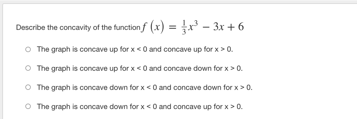 Describe the concavity of the function f (x) = x³ – 3x + 6
The graph is concave up for x < 0 and concave up for x > 0.
O The graph is concave up for x < 0 and concave down for x > 0.
O The graph is concave down for x < 0 and concave down for x > 0.
O The graph is concave down for x < 0 and concave up for x > 0.
