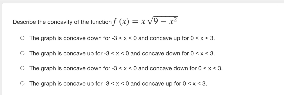 Describe the concavity of the function f (x) = x V9 – x²
-
O The graph is concave down for -3 < x < 0 and concave up for 0 < x < 3.
O The graph is concave up for -3 <x < 0 and concave down for 0 < x < 3.
O The graph is concave down for -3 < x < 0 and concave down for 0 < x < 3.
O The graph is concave up for -3 < x < 0 and concave up for 0 < x < 3.
