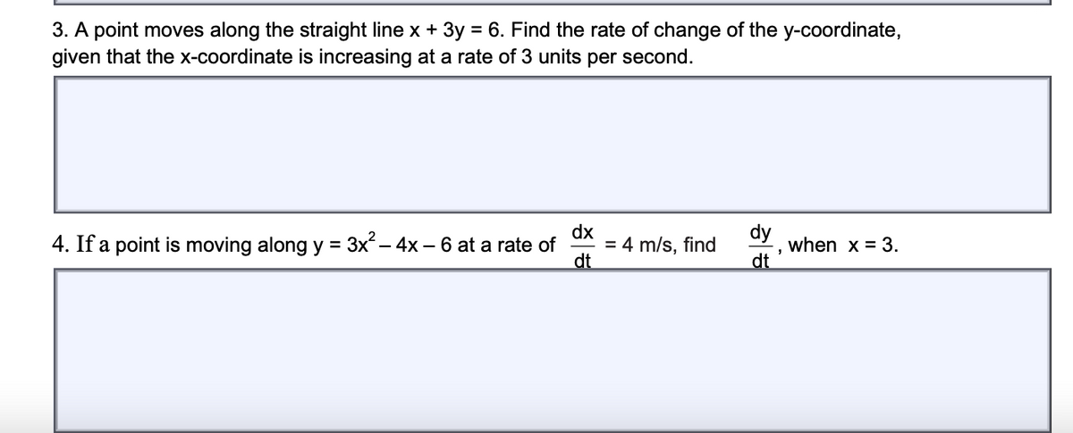 3. A point moves along the straight line x + 3y = 6. Find the rate of change of the y-coordinate,
given that the x-coordinate is increasing at a rate of 3 units per second.
4. If a point is moving along y = 3x – 4x – 6 at a rate of
dx
= 4 m/s, find
dt
dy
when x = 3.
dt
