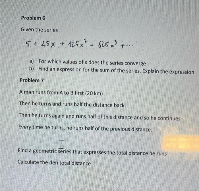 Problem 6
Given the series
5.¢25x + 125x?+ 625 x? +..
a) For which values of x does the series converge
b) Find an expression for the sum of the series. Explain the expression
Problem 7
A man runs from A to B first (20 km)
Then he turns and runs half the distance back.
Then he turns again and runs half of this distance and so he continues.
Every time he turns, he runs half of the previous distance.
Find a geometric series that expresses the total distance he runs
Calculate the den total distance
