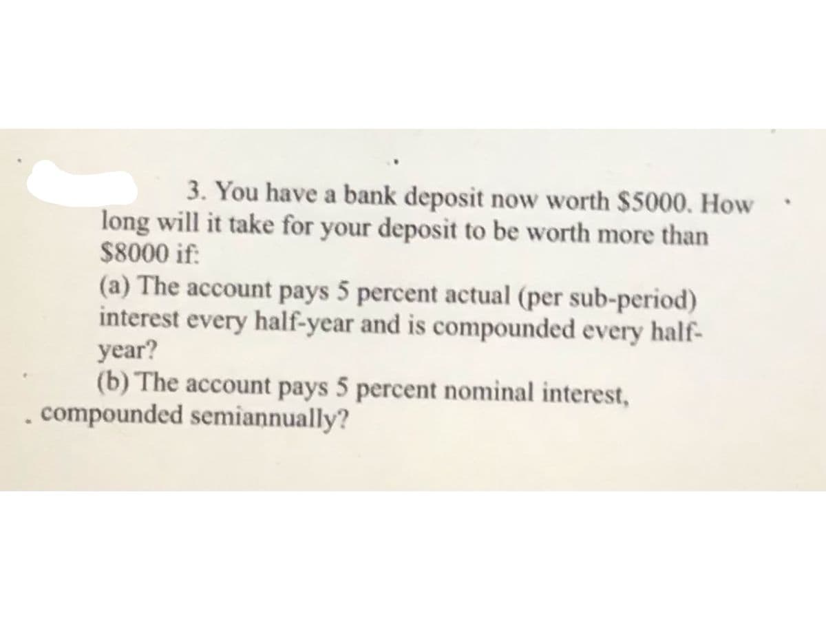 3. You have a bank deposit now worth $5000. How
long will it take for your deposit to be worth more than
$8000 if:
(a) The account pays 5 percent actual (per sub-period)
interest every half-year and is compounded every half-
year?
(b) The account pays 5 percent nominal interest,
, compounded semiannually?
