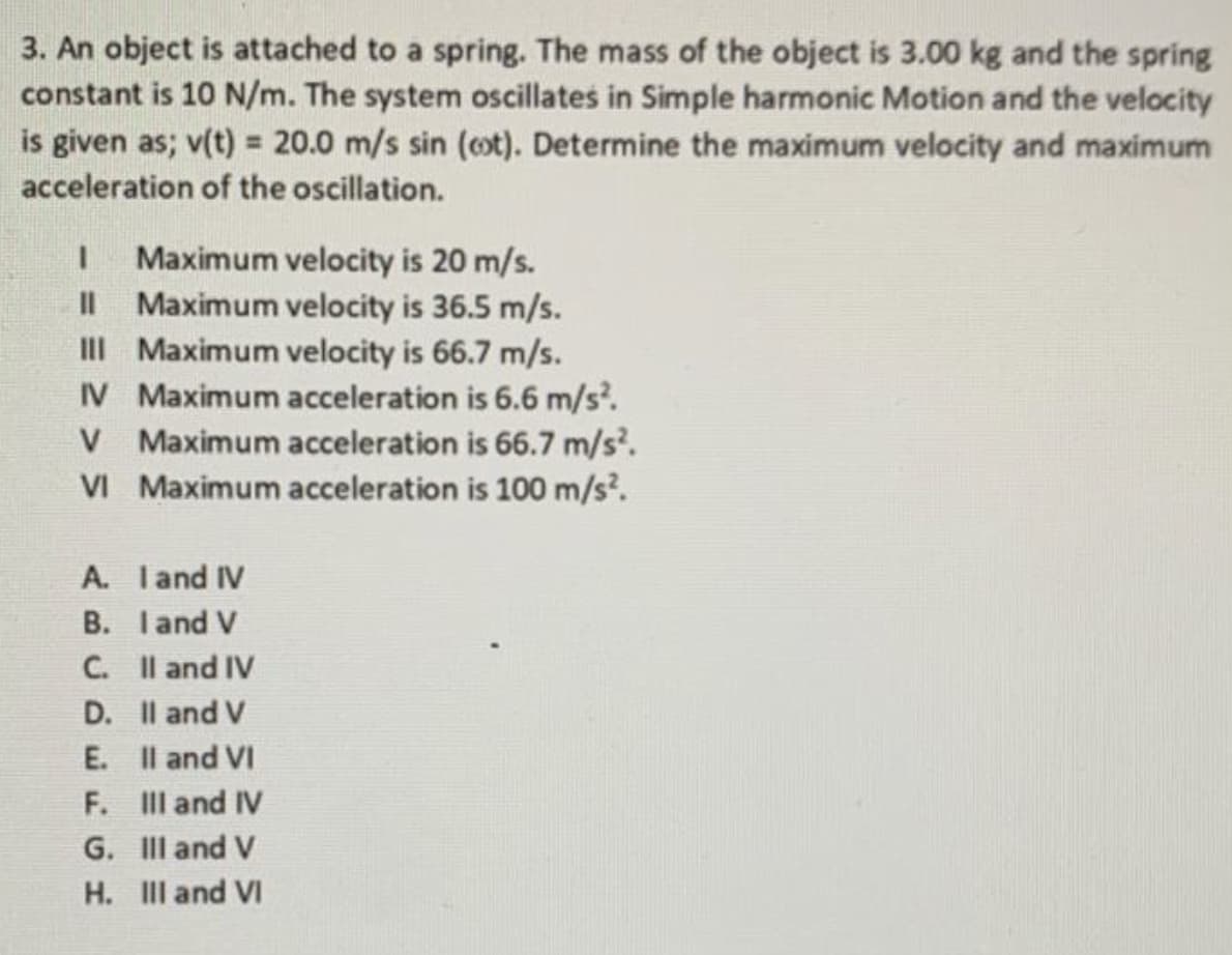 3. An object is attached to a spring. The mass of the object is 3.00 kg and the spring
constant is 10 N/m. The system oscillates in Simple harmonic Motion and the velocity
is given as; v(t) = 20.0 m/s sin (cot). Determine the maximum velocity and maximum
acceleration of the oscillation.
Maximum velocity is 20 m/s.
Maximum velocity is 36.5 m/s.
III Maximum velocity is 66.7 m/s.
IV Maximum acceleration is 6.6 m/s.
V Maximum acceleration is 66.7 m/s?.
VI Maximum acceleration is 100 m/s.
II
A. Iand IV
B. Iand V
C. Il and IV
D. Il and V
E. Il and VI
F. III and IV
G. II and V
H. III and VI
