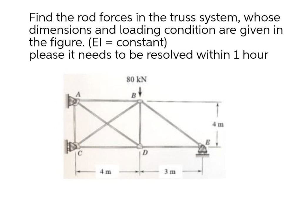 Find the rod forces in the truss system, whose
dimensions and loading condition are given in
the figure. (El = constant)
please it needs to be resolved within 1 hour
80 kN
4 m
D.
4 m
3 m
