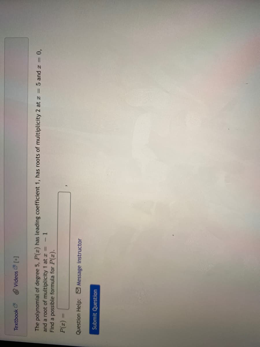 Textbook
Videos [+]
The polynomial of degree 5, P(x) has leading coefficient 1, has roots of multiplicity 2 at x = 5 and a = 0,
and a root of multiplicity 1 at a = -1
Find a possible formula for P(x).
= (2)
Question Help: Message instructor
Submit Question
