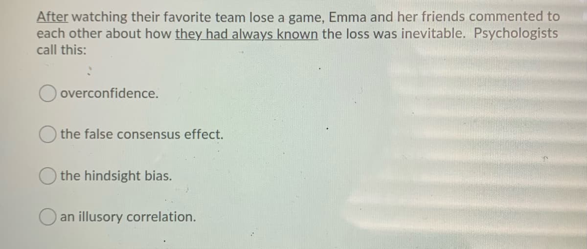 After watching their favorite team lose a game, Emma and her friends commented to
each other about how they had always known the loss was inevitable. Psychologists
call this:
overconfidence.
the false consensus effect.
the hindsight bias.
an illusory correlation.
