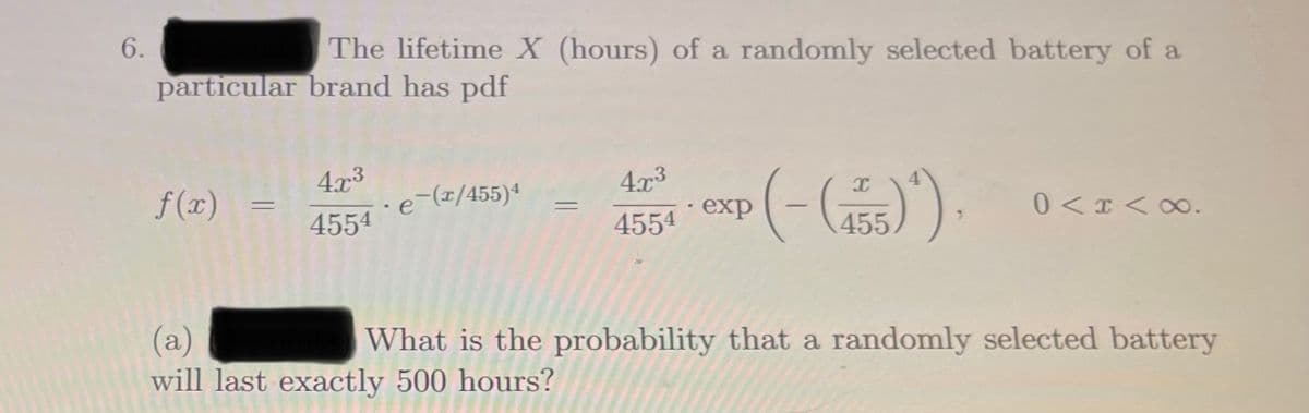6.
The lifetime X (hours) of a randomly selected battery of a
particular brand has pdf
4x3
4.x3
f(x)
·e-(x/455)4
· exp
0<x <∞.
|
4554
4554
455
(a)
will last exactly 500 hours?
What is the probability that a randomly selected battery
