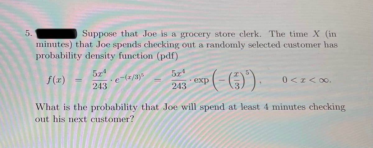 5.
Suppose that Joe is a grocery store clerk. The time X (in
minutes) that Joe spends checking out a randomly selected customer has
probability density function (pdf)
5x4
e-(x/3)5
243
(-)
5x1
f(x)
exp
0<x < ∞.
243
3.
What is the probability that Joe will spend at least 4 minutes checking
out his next customer?
