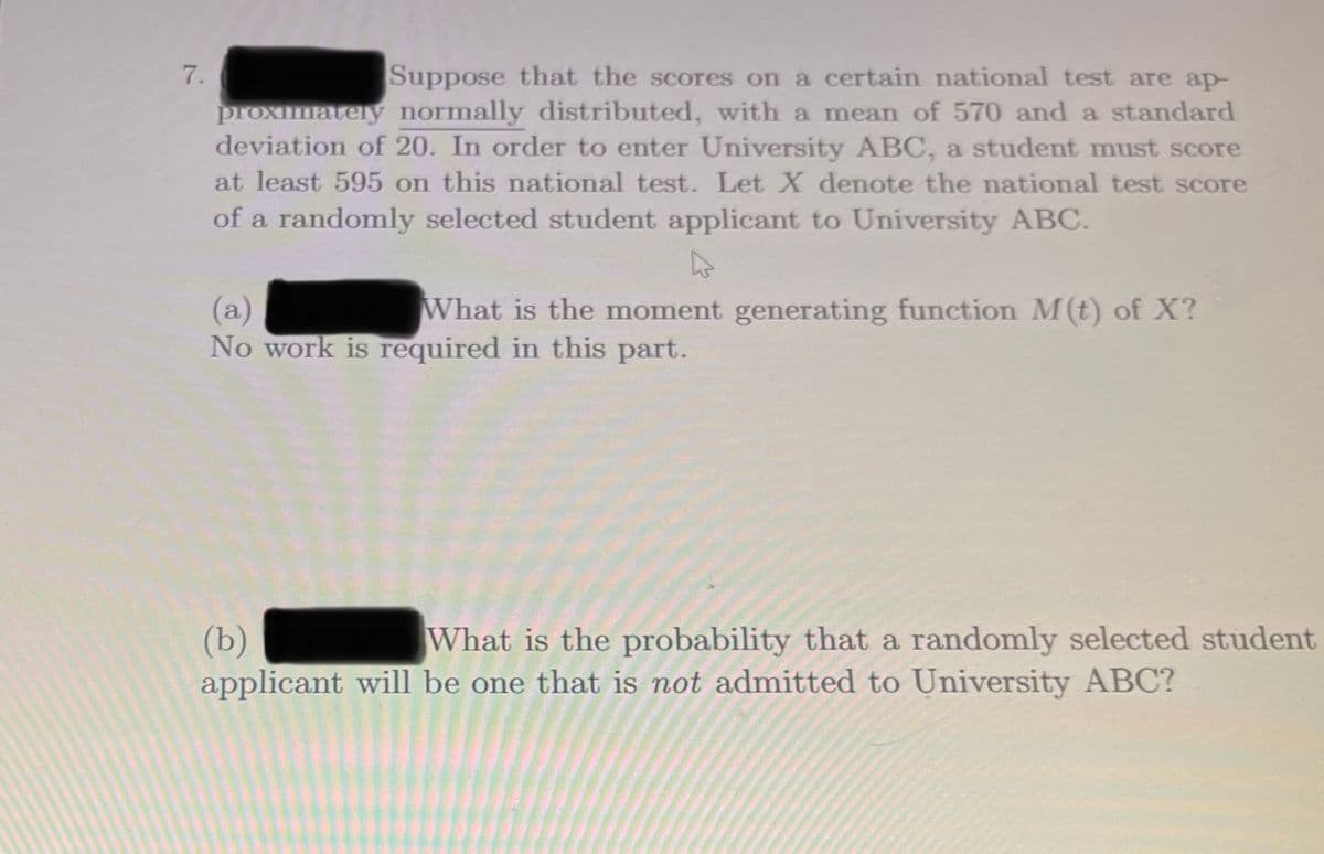 7.
Suppose that the scores on a certain national test are ap-
proximately normally distributed, with a mean of 570 and a standard
deviation of 20. In order to enter University ABC, a student must score
at least 595 on this national test. Let X denote the national test score
of a randomly selected student applicant to University ABC.
What is the moment generating function M(t) of X?
(a)
No work is required in this part.
(b)
applicant will be one that is not admitted to University ABC?
What is the probability that a randomly selected student

