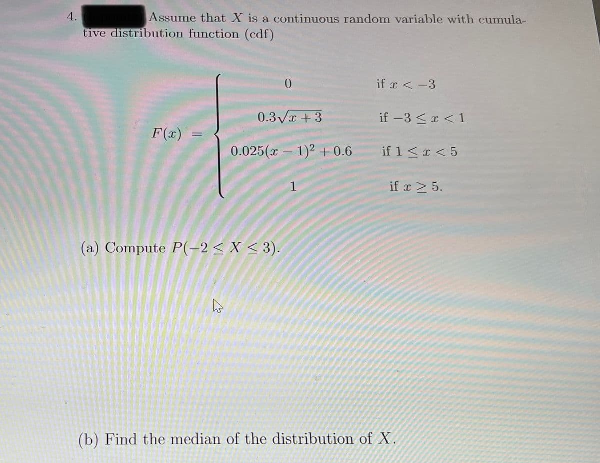 4.
Assume that X is a continuous random variable with cumula-
tive distribution function (cdf)
if x < -3
0.3Vx + 3
if -3 <x < 1
F(x)
0.025 (π- 1)+0.6
if 1<x < 5
1
if x > 5.
(a) Compute P(–2 < X < 3).
ho
(b) Find the median of the distribution of X.
