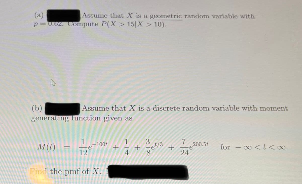 (a)
p=0.62. Compute P(X > 15|X > 10).
Assume that X is a geometric random variable with
(b)
generating function given as
Assume that X is a discrete random variable with moment
1
-100t
1
200.5t
M(t)
for
- 0 <t <o.
12
4
24
Find the pmf of X. I
318
