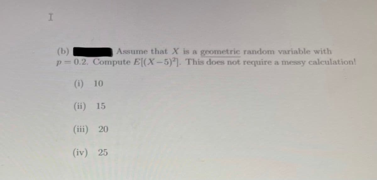 (b)
p=0.2. Compute E[(X-5)]. This does not require a messy calculation!
Assume that X is a geometric random variable with
(i) 10
(ii) 15
(iii) 20
(iv) 25
