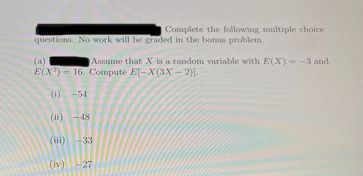 Complete the following multiple choice
questions. No work will be graded in the bonus problem.
(a)
E(X²)= 16. Compute E[-X(3X – 2)].
Assume that X is a random variable with E(X)= -3 and
|
(i) -54
(ii) -48
(iii)
-33
(iv) -27
