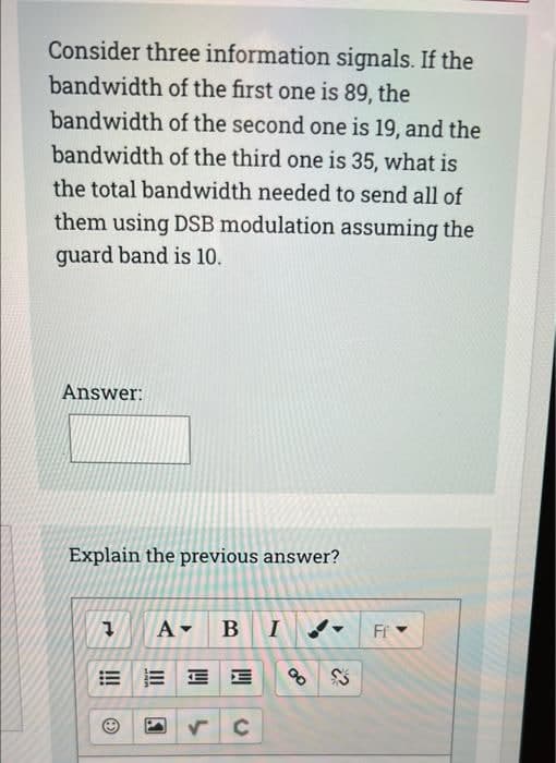 Consider three information signals. If the
bandwidth of the first one is 89, the
bandwidth of the second one is 19, and the
bandwidth of the third one is 35, what is
the total bandwidth needed to send all of
them using DSB modulation assuming the
guard band is 10.
Answer:
Explain the previous answer?
B
Ff
E E E
of
!!
