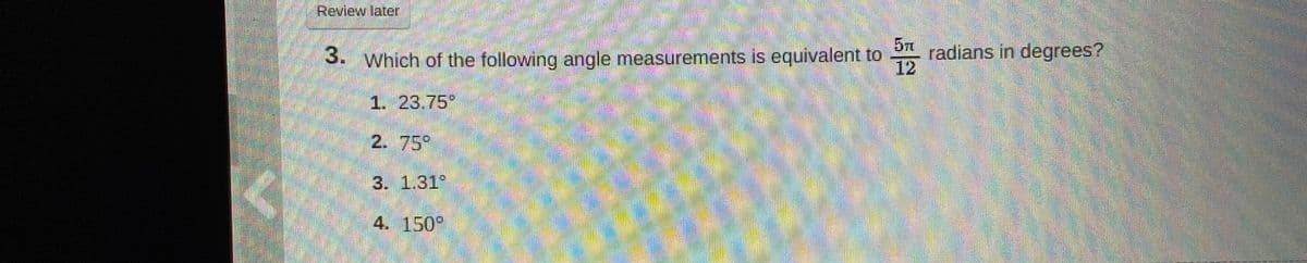 Review later
3. Which of the following angle measurements is equivalent to
12
5T
radians in degrees?
1. 23,75"
2. 75°
3. 1.31
4. 150°
