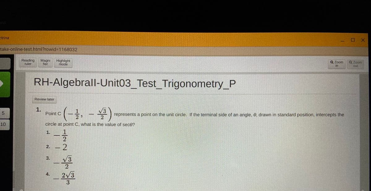 ass
ctrina
take-online-test.html?rowid%3D1168032
Reading
ruler
Magni
fier
Highlight
mode
Q Zoom
in
Q Zoom
out
RH-Algebrall-Unit03_Test Trigonometry_P
Review later
1.
Point C
(一-)
V3
represents a point on the unit circle, If the terminal side of an angle, 0, drawn in standard position, intercepts the
5.
10
circle at point C, what is the value of sec0?
1.
2. - 2
V3
2
2/3
3.
1/22
3.
4.
