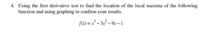 4. Using the first derivative test to find the location of the local maxima of the following
function and using graphing to confirm your results.
fL) = x³ – 3x² – 9x – 1
