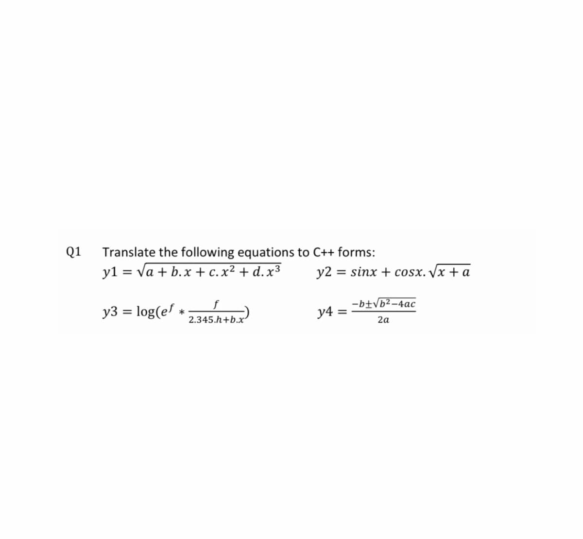 Q1
Translate the following equations to C++ forms:
y1 = va + b.x + c.x² + d.x³
y2 = sinx + cosx./x + a
%3D
f
-b±Vb²-4ac
y3 = log(e! *
y4 =
2.345.h+b.x
2а
