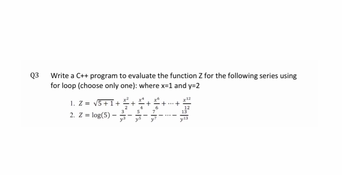 Q3
Write a C++ program to evaluate the function Z for the following series using
for loop (choose only one): where x=1 and y=2
1. Z = V5 + 1+
2
6.
2. Z =
log(5)·
y3
y7
