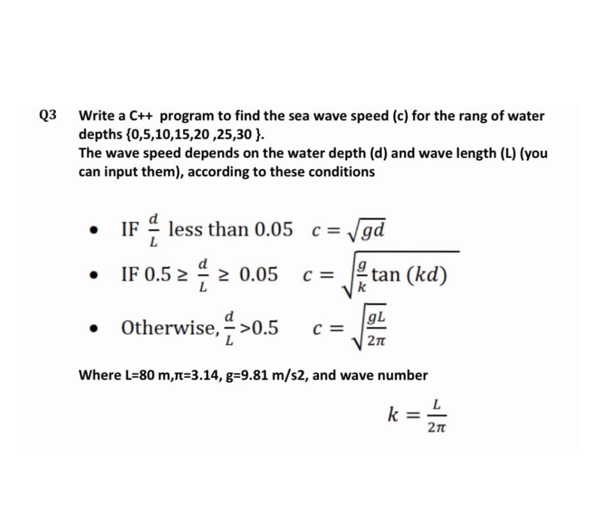 Q3
Write a C++ program to find the sea wave speed (c) for the rang of water
depths {0,5,10,15,20 ,25,30 }.
The wave speed depends on the water depth (d) and wave length (L) (you
can input them), according to these conditions
IF - less than 0.05 c= /gd
IF 0.5 2 -
> 0.05
c =
tan (kd)
Otherwise, ">0.5
gL
c =
Where L=80 m,n=3.14, g=9.81 m/s2, and wave number
k =
2n
