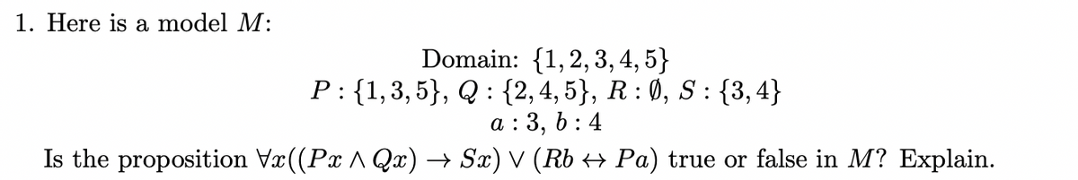 1. Here is a model M:
Domain: {1,2, 3, 4, 5}
P: {1,3,5}, Q : {2,4, 5}, R : 0, S : {3,4}
a : 3, 6 : 4
Is the proposition Vr((Px A Qx) → Sx) V (Rb + Pa) true or false in M? Explain.
