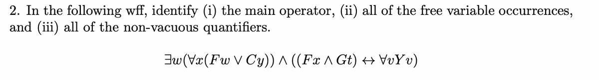 2. In the following wff, identify (i) the main operator, (ii) all of the free variable occurrences,
and (iii) all of the non-vacuous quantifiers.
Jw (Vx(Fw V Cy)) ^ ((Fx ^ Gt) H VvYv)
