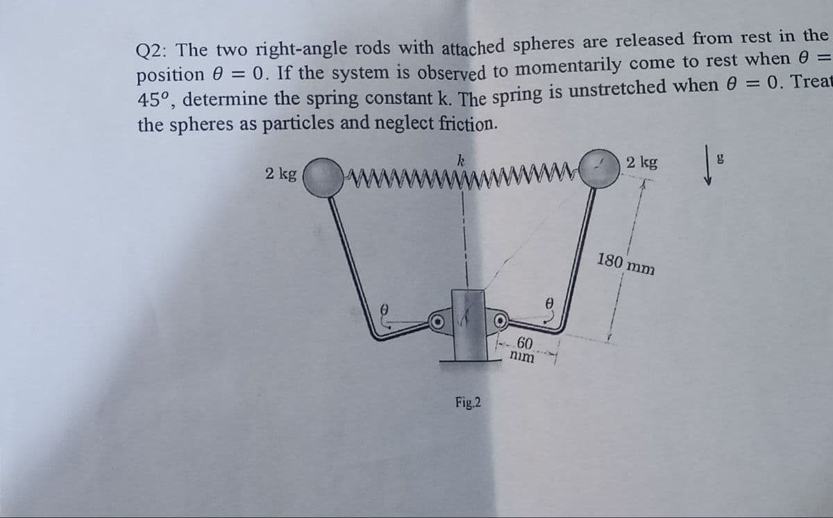 Q2: The two right-angle rods with attached spheres are released from rest in the
position = 0. If the system is observed to momentarily come to rest when 0 =
45°, determine the spring constant k. The spring is unstretched when 0 = 0. Treat
the spheres as particles and neglect friction.
k
2 kg
g
2 kg
ww
Fig.2
60
nim
0
נמm 180