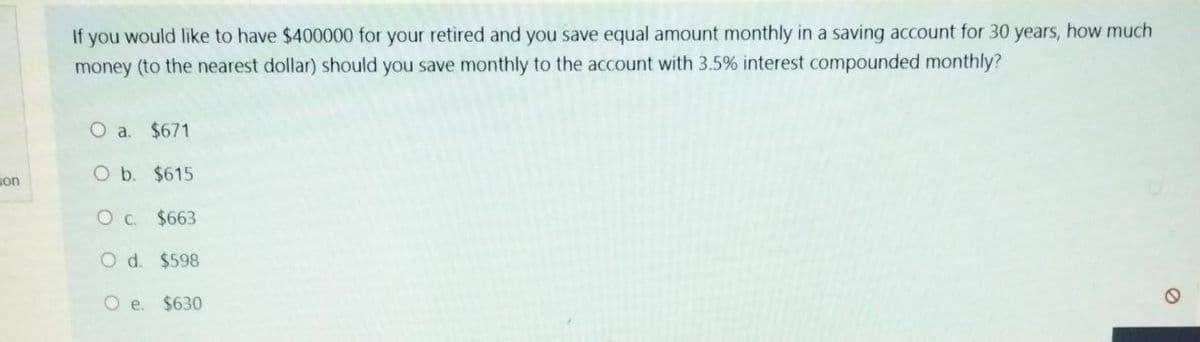 ion
If you would like to have $400000 for your retired and you save equal amount monthly in a saving account for 30 years, how much
money (to the nearest dollar) should you save monthly to the account with 3.5% interest compounded monthly?
O a. $671
O b. $615
O c. $663
O d. $598
O e.
$630
a