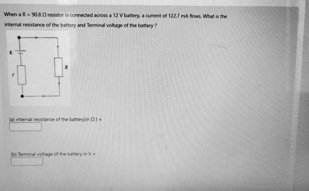 When a R = 90.8 Q resistor is connected across a 12 V battery, a current of 122.7 mA flows. What is the
internal resistance of the battery and Terminal voltage of the battery ?
(a) internal resistance of the battery(in 2) =
(b) Terminal voltage of the battery in V =
