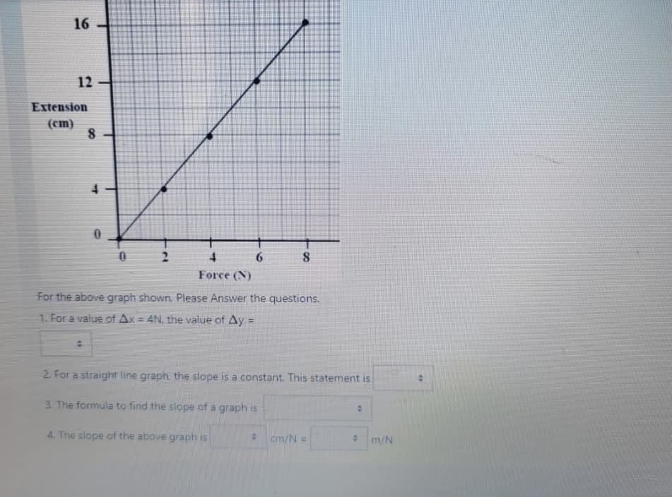 16 -
12
Extension
(cm)
4.
2.
Force (N)
For the above graph shown. Please Answer the questions.
1. For a value of Ax = 4N, the value of Ay =
%3D
2. For a straight line graph, the slope is a constant. This statement is
3. The formula to find the slope of a graph is
4. The slope of the above graph is
cm/N =
m/N
8.
