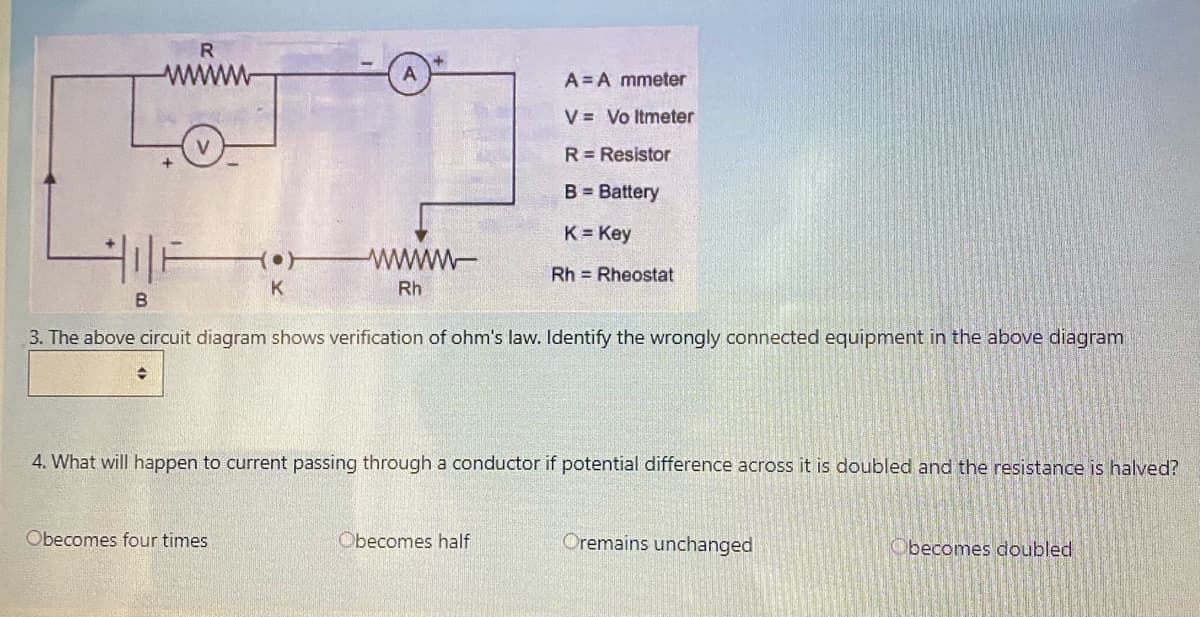 R
www
A= A mmeter
V = Vo Itmeter
R = Resistor
B = Battery
K Key
www
Rh = Rheostat
K
Rh
3. The above circuit diagram shows verification of ohm's law. Identify the wrongly connected equipment in the above diagram
4. What will happen to current passing through a conductor if potential difference across it is doubled and the resistance is halved?
Obecomes four times
Obecomes half
Oremains unchanged
Obecomes doubled

