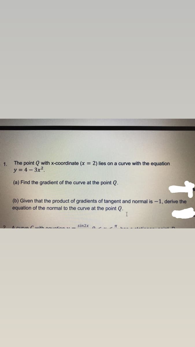 1.
The point Q with x-coordinate (x = 2) lies on a curve with the equation
y = 4- 3x2.
(a) Find the gradient of the curve at the point Q.
(b) Given that the product of gradients of tangent and normal is -1, derive the
equation of the normal to the curve at the point Q.
A cuve C with oguation -
sin2x
