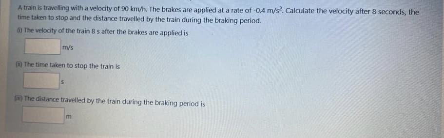 A train is travelling with a velocity of 90 km/h. The brakes are applied at a rate of -0.4 m/s?. Calculate the velocity after 8 seconds, the
time taken to stop and the distance travelled by the train during the braking period.
) The velocity of the train 8 s after the brakes are applied is
m/s
(i) The time taken to stop the train is
(ii) The distance travelled by the train during the braking period is
m
