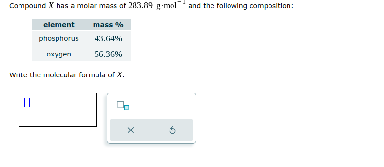 Compound X has a molar mass of 283.89 g-mol and the following composition:
element
phosphorus
oxygen
mass %
43.64%
56.36%
Write the molecular formula of X.
x
Ś