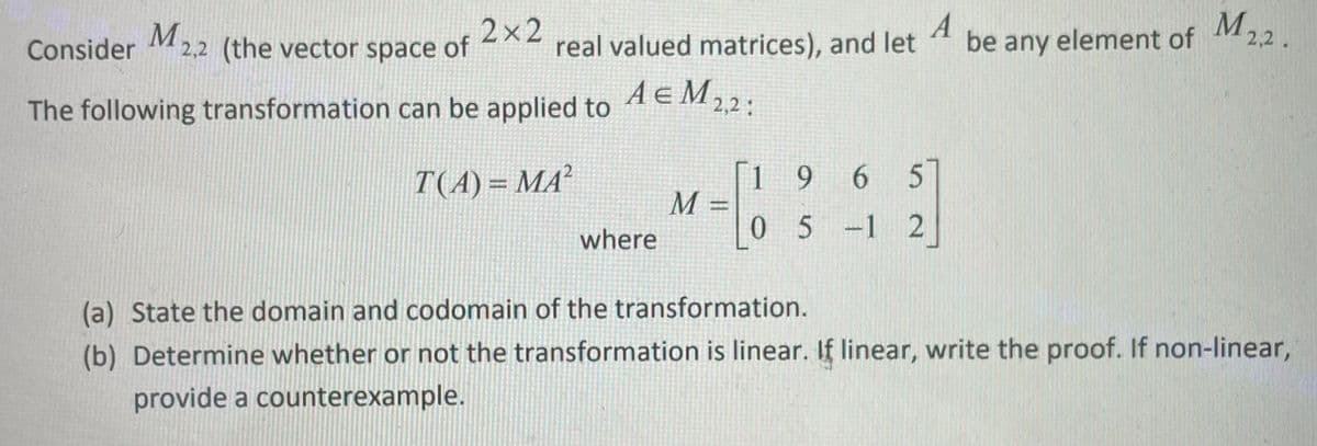 2x2
real valued matrices), and let
А
be any element of
element of M22
2,2.
Consider M 2,2 (the vector space of
A E M22:
The following transformation can be applied to
[1 9 6 5
M :
05-1 2
T(A) = MA²
where
(a) State the domain and codomain of the transformation.
(b) Determine whether or not the transformation is linear. If linear, write the proof. If non-linear,
provide a counterexample.
