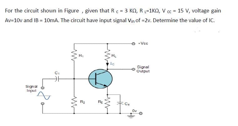 For the circuit shown in Figure , given that Rc = 3 KO, R1=1KN, V cc = 15 V, voltage gain
%3D
Av=10v and IB = 10mA. The circuit have input signal Vin of =2v. Determine the value of IC.
+Vcc
R
Signal
Output
C1
Signal
Input
R2
RE
CE
Ov
