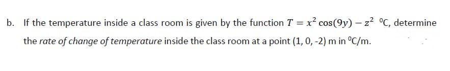 b. If the temperature inside a class room is given by the function T = x? cos(9y) - z? °C, determine
the rate of change of temperature inside the class room at a point (1, 0, -2) m in °C/m.
