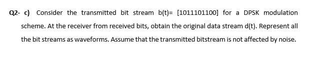 Q2- c) Consider the transmitted bit stream b(t)= [1011101100] for a DPSK modulation
scheme. At the receiver from received bits, obtain the original data stream d(t). Represent all
the bit streams as waveforms. Assume that the transmitted bitstream is not affected by noise.
