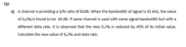 Q2.
a) A channel is providing a S/N ratio of 62dB. When the bandwidth of signal is 42 kHz, the value
of Es/No is found to be 30 dB. If same channel is used with same signal bandwidth but with a
different data rate. It is observed that the new Es/No is reduced by 45% of its initial value.
Calculate the new value of Eb/No and data rate.
