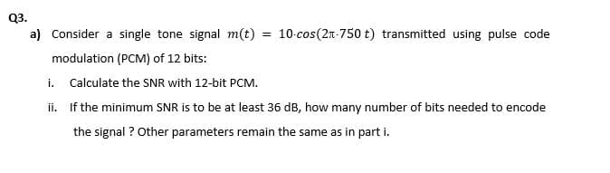 Q3.
a) Consider a single tone signal m(t)
= 10-cos(2n-750 t) transmitted using pulse code
modulation (PCM) of 12 bits:
i. Calculate the SNR with 12-bit PCM.
ii. If the minimum SNR is to be at least 36 dB, how many number of bits needed to encode
the signal ? Other parameters remain the same as in part i.
