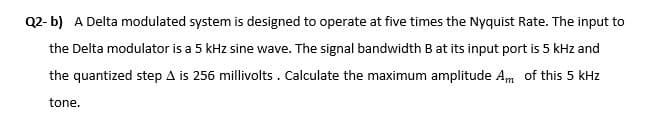 Q2- b) A Delta modulated system is designed to operate at five times the Nyquist Rate. The input to
the Delta modulator is a 5 kHz sine wave. The signal bandwidth B at its input port is 5 kHz and
the quantized step A is 256 millivolts . Calculate the maximum amplitude Am of this 5 kHz
tone.

