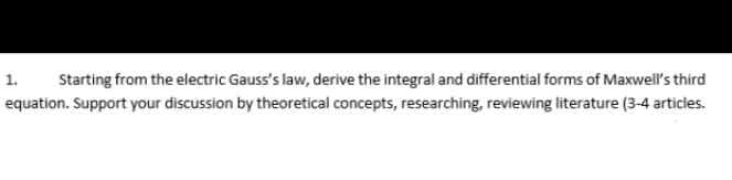 1.
Starting from the electric Gauss's law, derive the integral and differential forms of Maxwell's third
equation. Support your discussion by theoretical concepts, researching, reviewing literature (3-4 articles.
